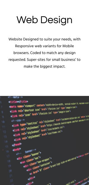 Web Design Website Designed to suite your needs, with Responsive web variants for Mobile browsers. Coded to match any design requested. Super-sites for small business’ to make the biggest impact.