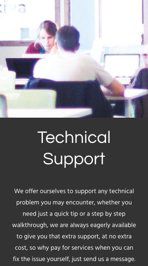 Technical Support We offer ourselves to support any technical problem you may encounter, whether you need just a quick tip or a step by step walkthrough, we are always eagerly available to give you that extra support, at no extra cost, so why pay for services when you can fix the issue yourself, just send us a message.