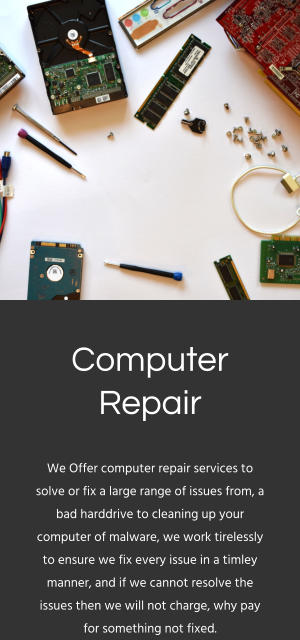 Computer Repair We Offer computer repair services to solve or fix a large range of issues from, a bad harddrive to cleaning up your computer of malware, we work tirelessly to ensure we fix every issue in a timley manner, and if we cannot resolve the issues then we will not charge, why pay for something not fixed.