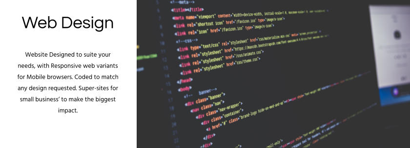 Web Design Website Designed to suite your needs, with Responsive web variants for Mobile browsers. Coded to match any design requested. Super-sites for small business’ to make the biggest impact.